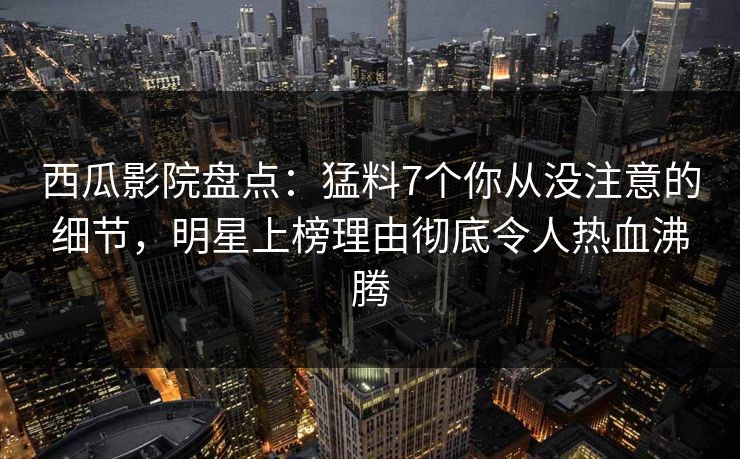 西瓜影院盘点：猛料7个你从没注意的细节，明星上榜理由彻底令人热血沸腾
