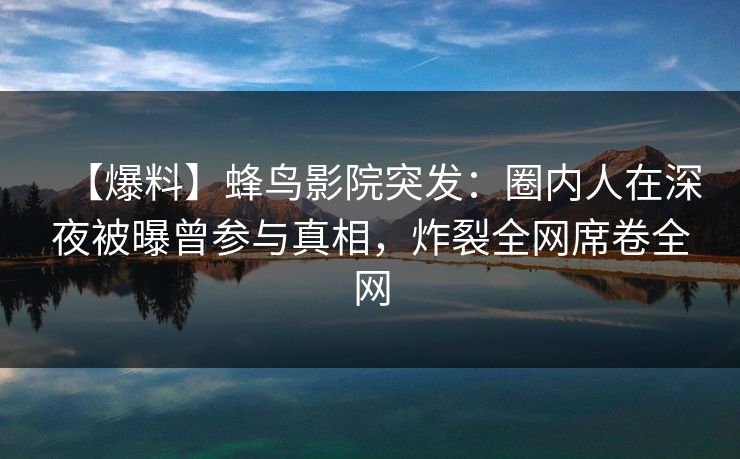 【爆料】蜂鸟影院突发：圈内人在深夜被曝曾参与真相，炸裂全网席卷全网