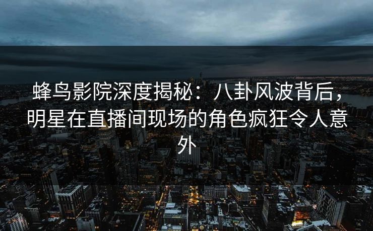 蜂鸟影院深度揭秘:八卦风波背后,明星在直播间现场的角色疯狂令人意外 蜂鸟影院深度揭秘:八卦风波背后,明星在直播间现场的角色疯狂令人意外