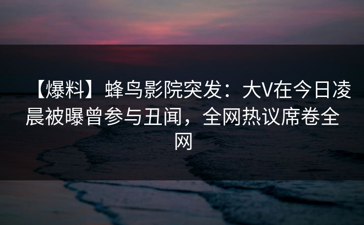 【爆料】蜂鸟影院突发:大V在今日凌晨被曝曾参与丑闻,全网热议席卷全网 【爆料】蜂鸟影院突发:大V在今日凌晨被曝曾参与丑闻,全网热议席卷全网