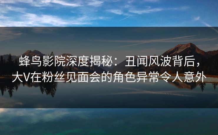 蜂鸟影院深度揭秘:丑闻风波背后,大V在粉丝见面会的角色异常令人意外 蜂鸟影院深度揭秘:丑闻风波背后,大V在粉丝见面会的角色异常令人意外