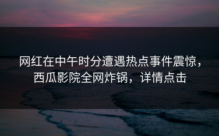 网红在中午时分遭遇热点事件震惊，西瓜影院全网炸锅，详情点击