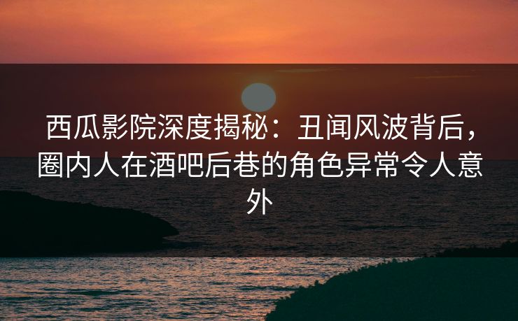 西瓜影院深度揭秘：丑闻风波背后，圈内人在酒吧后巷的角色异常令人意外