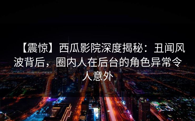 【震惊】西瓜影院深度揭秘：丑闻风波背后，圈内人在后台的角色异常令人意外