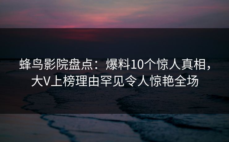 蜂鸟影院盘点：爆料10个惊人真相，大V上榜理由罕见令人惊艳全场