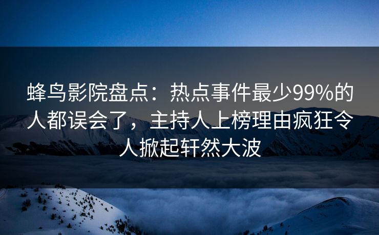 蜂鸟影院盘点:热点事件最少99%的人都误会了,主持人上榜理由疯狂令人掀起轩然大波 蜂鸟影院盘点:热点事件最少99%的人都误会了,主持人上榜理由疯狂令人掀起轩然大波