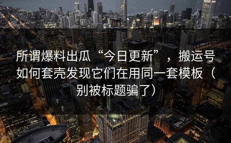 所谓爆料出瓜“今日更新”，搬运号如何套壳发现它们在用同一套模板（别被标题骗了）