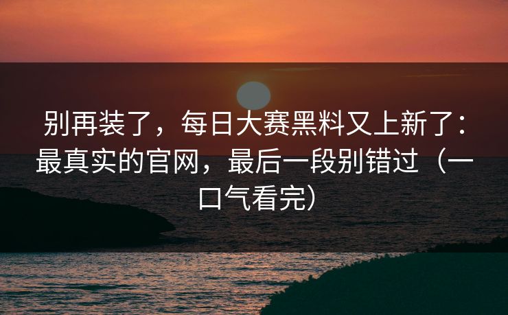 别再装了，每日大赛黑料又上新了：最真实的官网，最后一段别错过（一口气看完）