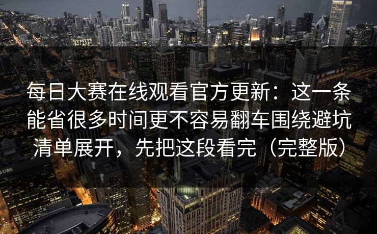 每日大赛在线观看官方更新：这一条能省很多时间更不容易翻车围绕避坑清单展开，先把这段看完（完整版）
