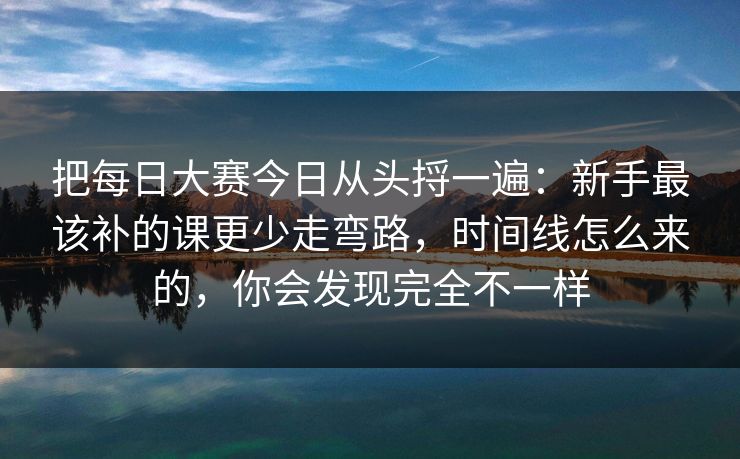 把每日大赛今日从头捋一遍：新手最该补的课更少走弯路，时间线怎么来的，你会发现完全不一样