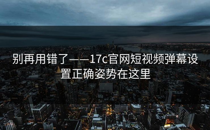 别再用错了——17c官网短视频弹幕设置正确姿势在这里