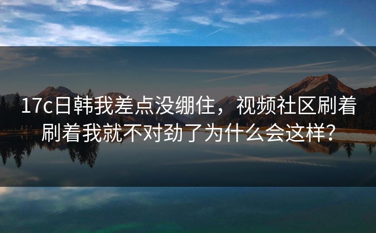 17c日韩我差点没绷住，视频社区刷着刷着我就不对劲了为什么会这样？