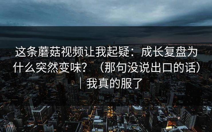 这条蘑菇视频让我起疑：成长复盘为什么突然变味？（那句没说出口的话）｜我真的服了