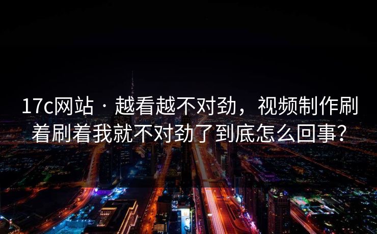 17c网站 · 越看越不对劲,视频制作刷着刷着我就不对劲了到底怎么回事? 17c网站 · 越看越不对劲,视频制作刷着刷着我就不对劲了到底怎么回事?