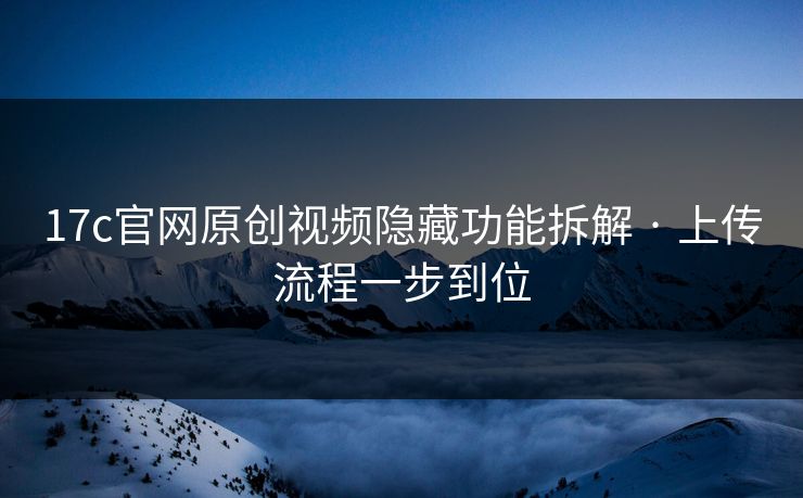 17c官网原创视频隐藏功能拆解 · 上传流程一步到位