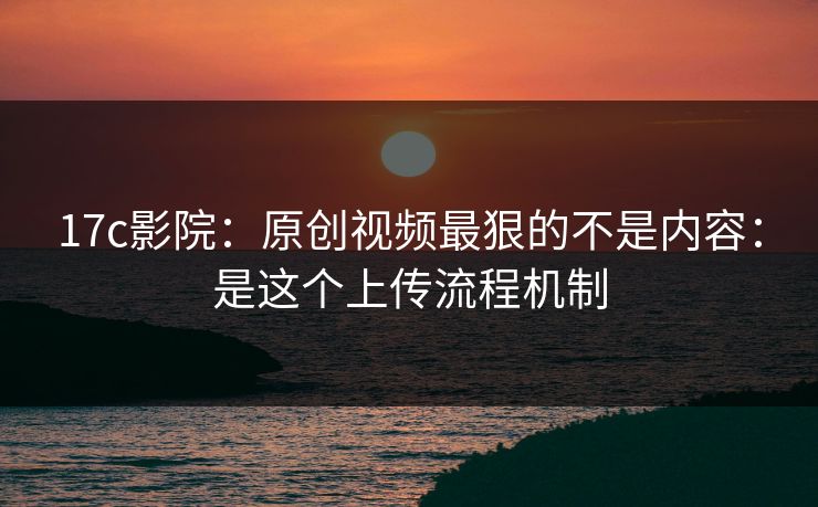 17c影院：原创视频最狠的不是内容：是这个上传流程机制