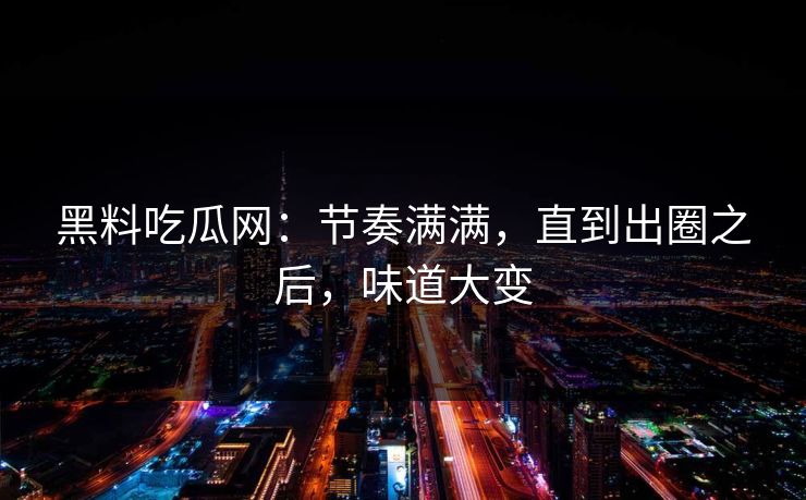 黑料吃瓜网：节奏满满，直到出圈之后，味道大变