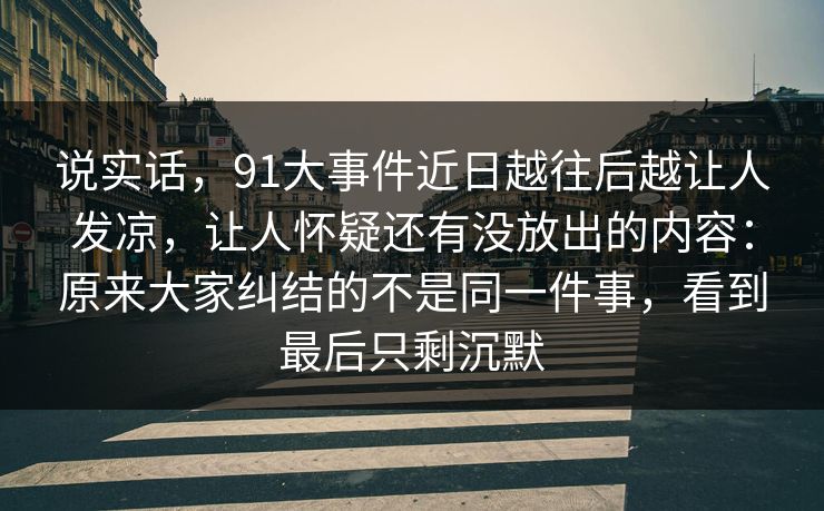 说实话，91大事件近日越往后越让人发凉，让人怀疑还有没放出的内容：原来大家纠结的不是同一件事，看到最后只剩沉默
